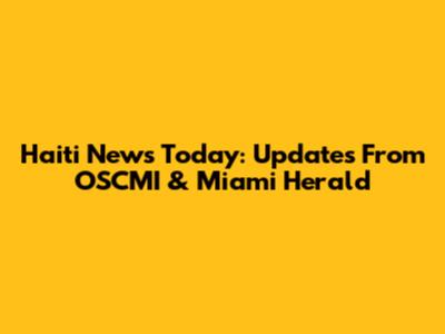 Haiti News Today: Updates From OSCMI & Miami Herald