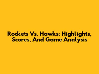 Rockets Vs. Hawks: Highlights, Scores, And Game Analysis